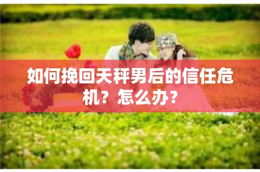 如何挽回天秤男后的信任危机？怎么办？