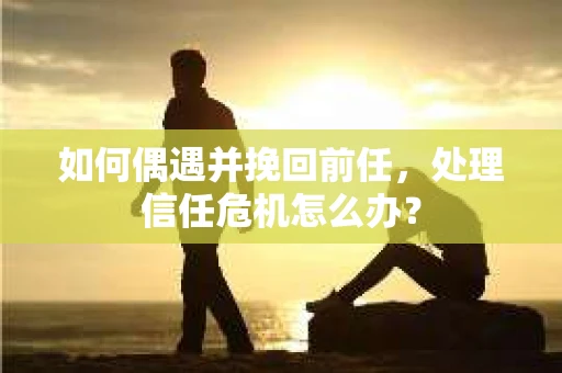 如何偶遇并挽回前任，处理信任危机怎么办？