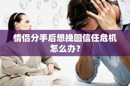 情侣分手后想挽回信任危机怎么办？