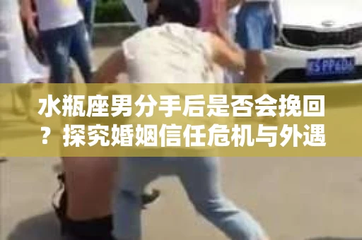 水瓶座男分手后是否会挽回？探究婚姻信任危机与外遇嫌疑的应对策略