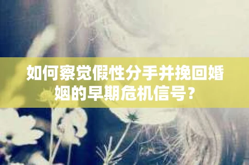 如何察觉假性分手并挽回婚姻的早期危机信号？