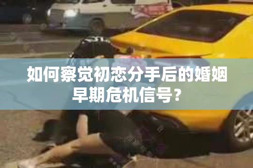 如何察觉初恋分手后的婚姻早期危机信号？