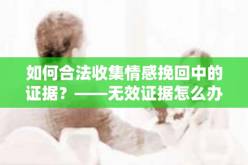 如何合法收集情感挽回中的证据？——无效证据怎么办？