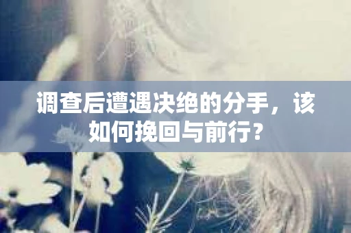 调查后遭遇决绝的分手，该如何挽回与前行？