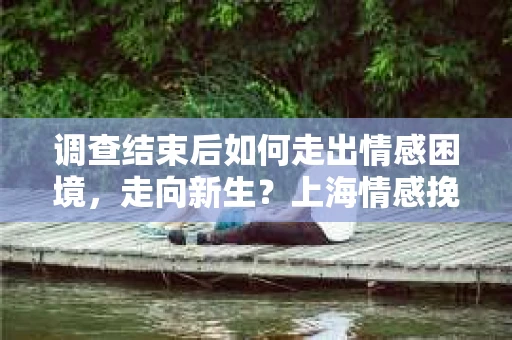 调查结束后如何走出情感困境，走向新生？上海情感挽回婚姻公司给出的专业建议