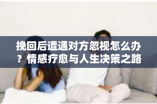 挽回后遭遇对方忽视怎么办？情感疗愈与人生决策之路