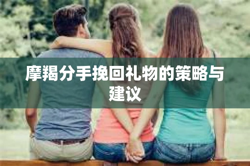 摩羯分手挽回礼物的策略与建议 摩羯分手挽回礼物的策略与建议