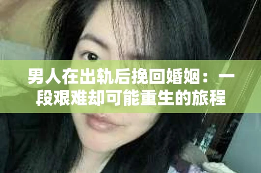 男人在出轨后挽回婚姻：一段艰难却可能重生的旅程