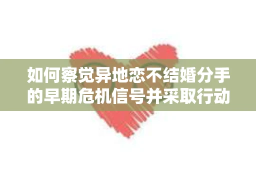 如何察觉异地恋不结婚分手的早期危机信号并采取行动？