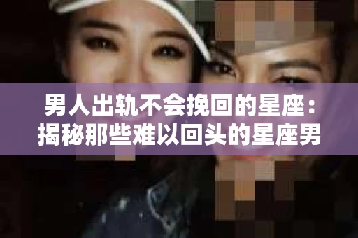 男人出轨不会挽回的星座:揭秘那些难以回头的星座男 男人出轨不会挽回的星座:揭秘那些难以回头的星座男