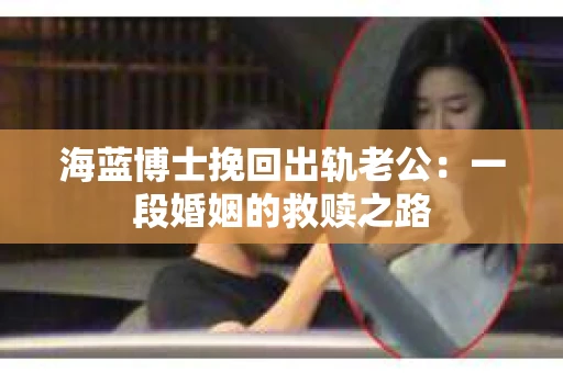 海蓝博士挽回出轨老公：一段婚姻的救赎之路