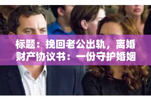 标题:挽回老公出轨,离婚财产协议书:一份守护婚姻与财产的明智选择 标题:挽回老公出轨,离婚财产协议书:一份守护婚姻与财产的明智选择