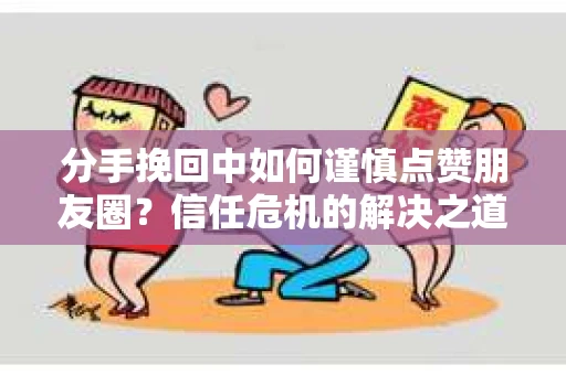 分手挽回中如何谨慎点赞朋友圈？信任危机的解决之道