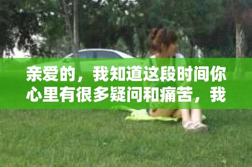 亲爱的，我知道这段时间你心里有很多疑问和痛苦，我也一样。我们在一起的时光，有欢笑也有泪水，那些美好的回忆，我永远都不会忘记。今天，我想通过这条短信，向你表达我的一些想法。