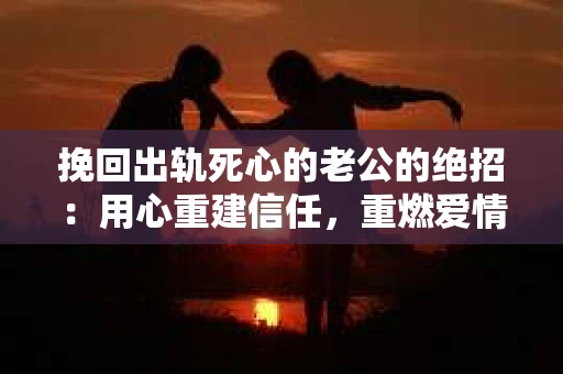挽回出轨死心的老公的绝招：用心重建信任，重燃爱情火花