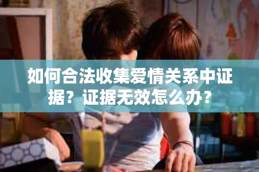 如何合法收集爱情关系中证据？证据无效怎么办？