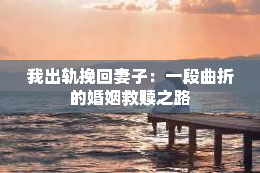 我出轨挽回妻子：一段曲折的婚姻救赎之路