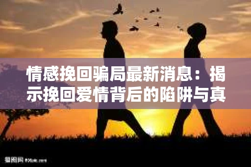 情感挽回骗局最新消息:揭示挽回爱情背后的陷阱与真相 情感挽回骗局最新消息:揭示挽回爱情背后的陷阱与真相