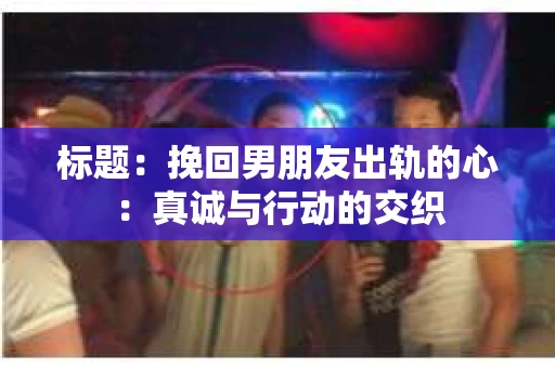 标题：挽回男朋友出轨的心：真诚与行动的交织