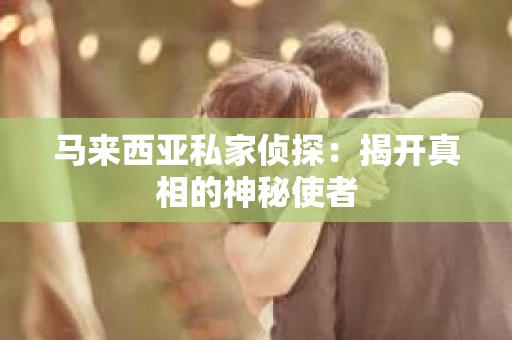 马来西亚私家侦探:揭开真相的神秘使者 马来西亚私家侦探:揭开真相的神秘使者