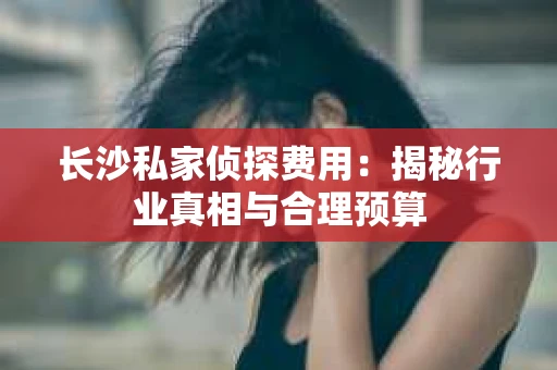 长沙私家侦探费用：揭秘行业真相与合理预算