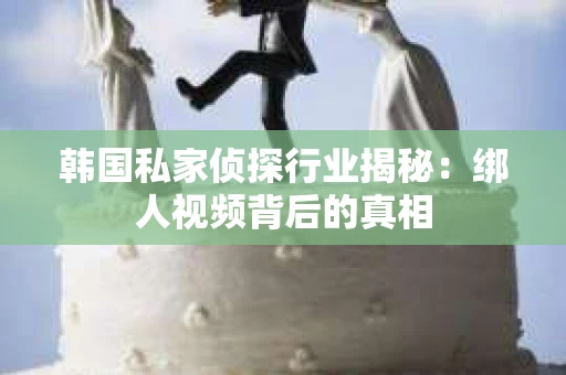 韩国私家侦探行业揭秘：绑人视频背后的真相