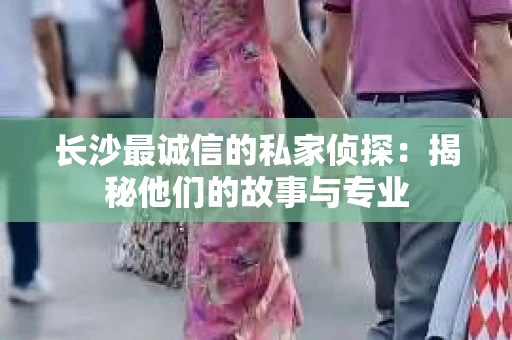 长沙最诚信的私家侦探：揭秘他们的故事与专业