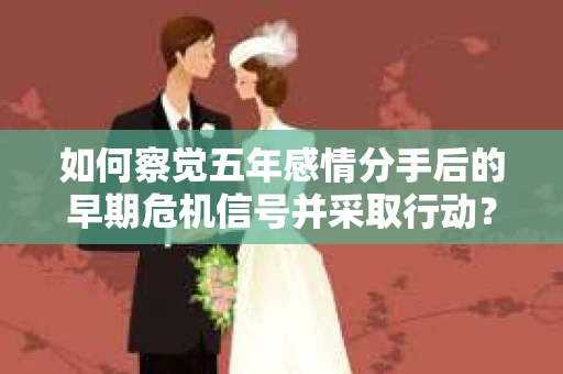 如何察觉五年感情分手后的早期危机信号并采取行动？
