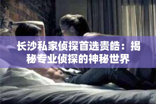 长沙私家侦探首选贵皓：揭秘专业侦探的神秘世界