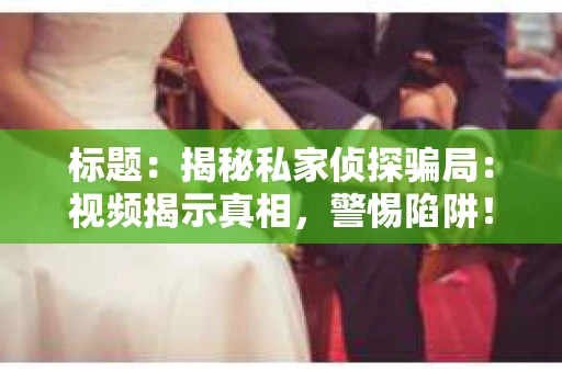 标题：揭秘私家侦探骗局：视频揭示真相，警惕陷阱！