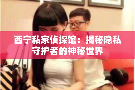 西宁私家侦探馆：揭秘隐私守护者的神秘世界