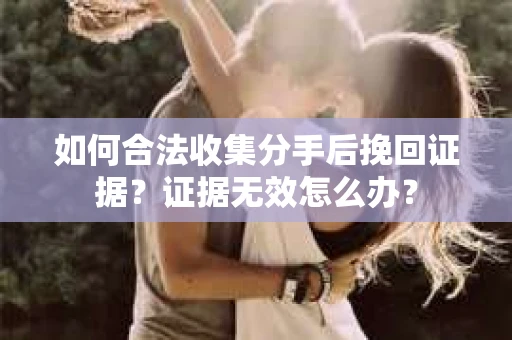 如何合法收集分手后挽回证据？证据无效怎么办？
