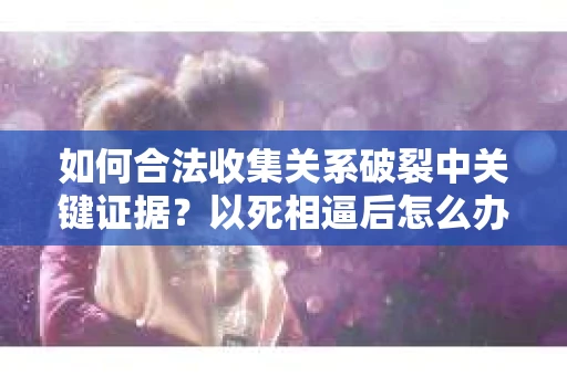 如何合法收集关系破裂中关键证据？以死相逼后怎么办？