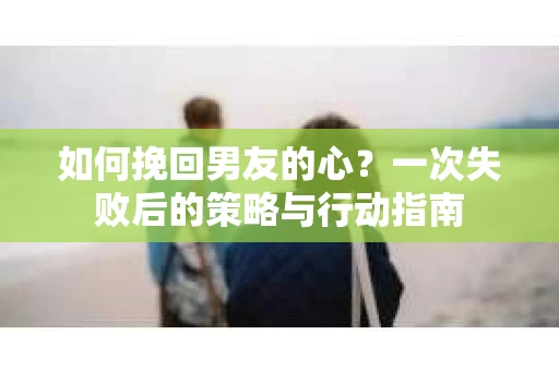 如何挽回男友的心？一次失败后的策略与行动指南