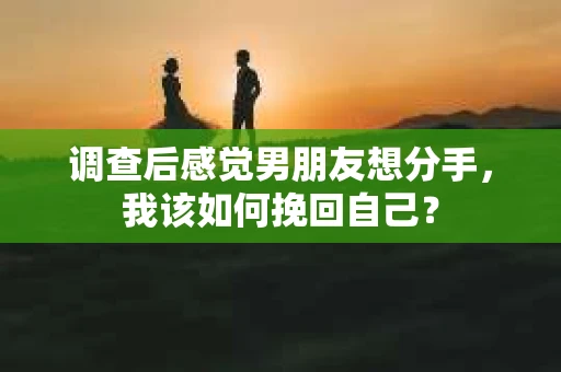 调查后感觉男朋友想分手，我该如何挽回自己？