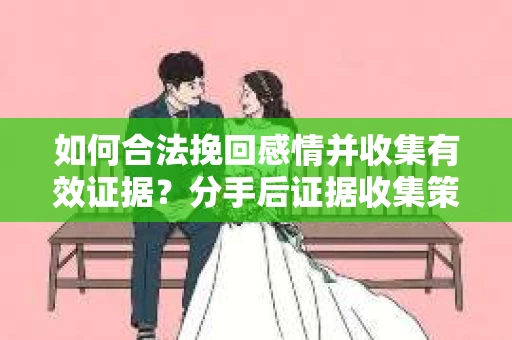 如何合法挽回感情并收集有效证据？分手后证据收集策略