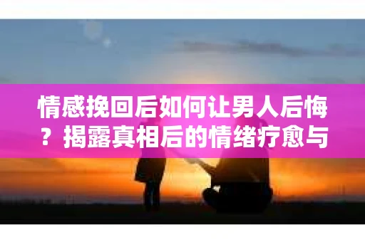 情感挽回后如何让男人后悔?揭露真相后的情绪疗愈与人生决策 情感挽回后如何让男人后悔?揭露真相后的情绪疗愈与人生决策