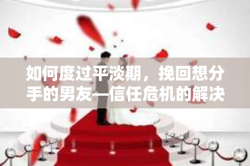 如何度过平淡期，挽回想分手的男友—信任危机的解决之道