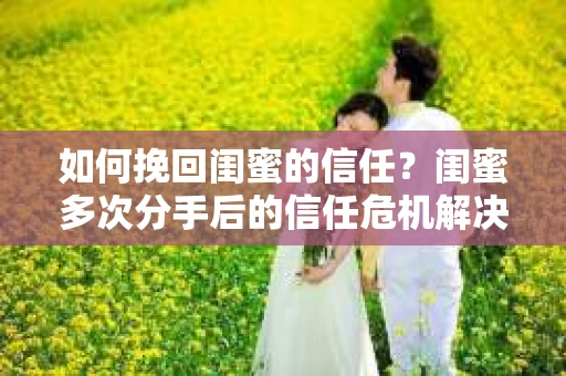 如何挽回闺蜜的信任？闺蜜多次分手后的信任危机解决方案