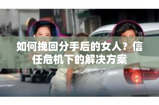 如何挽回分手后的女人？信任危机下的解决方案