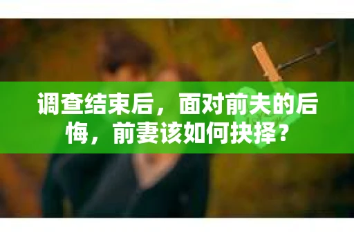 调查结束后，面对前夫的后悔，前妻该如何抉择？
