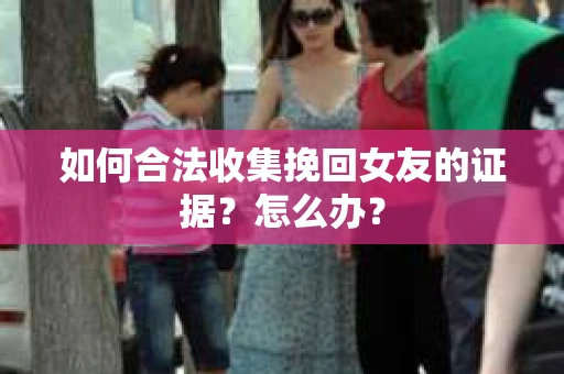 如何合法收集挽回女友的证据？怎么办？
