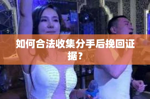 如何合法收集分手后挽回证据？