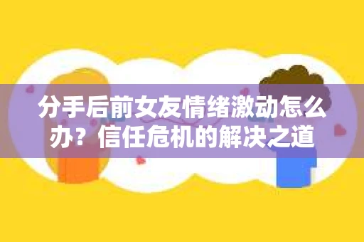 分手后前女友情绪激动怎么办?信任危机的解决之道 分手后前女友情绪激动怎么办?信任危机的解决之道