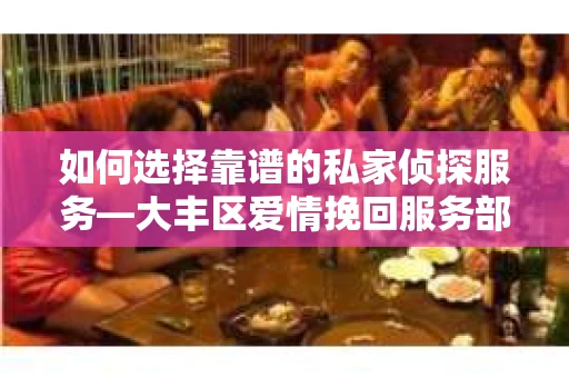 如何选择靠谱的私家侦探服务—大丰区爱情挽回服务部选择指南