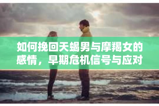 如何挽回天蝎男与摩羯女的感情，早期危机信号与应对策略