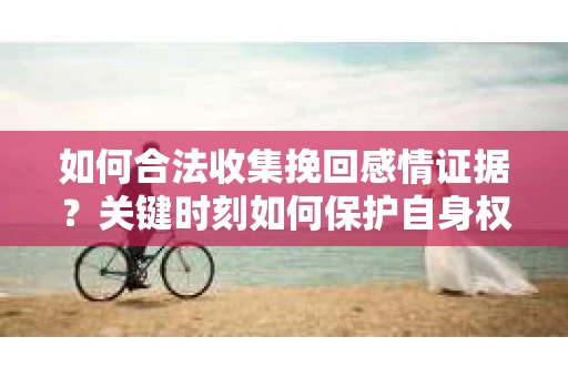 如何合法收集挽回感情证据？关键时刻如何保护自身权益？
