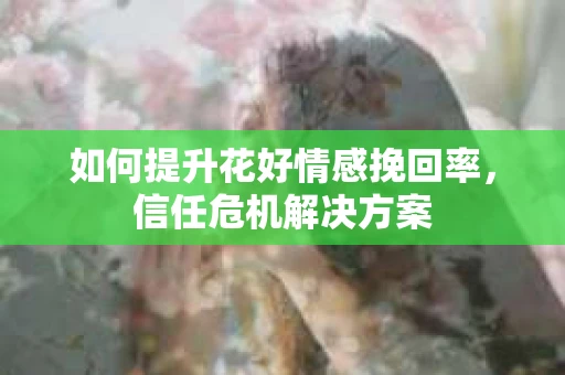 如何提升花好情感挽回率,信任危机解决方案 如何提升花好情感挽回率,信任危机解决方案