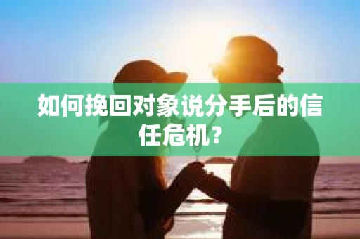 如何挽回对象说分手后的信任危机？