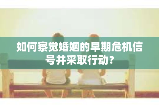 如何察觉婚姻的早期危机信号并采取行动？